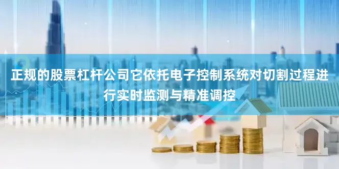 正规的股票杠杆公司它依托电子控制系统对切割过程进行实时监测与精准调控
