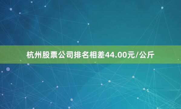 杭州股票公司排名相差44.00元/公斤