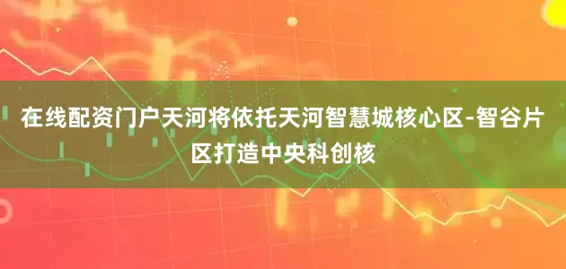 在线配资门户天河将依托天河智慧城核心区-智谷片区打造中央科创核