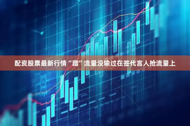 配资股票最新行情“蹭”流量没输过在签代言人抢流量上