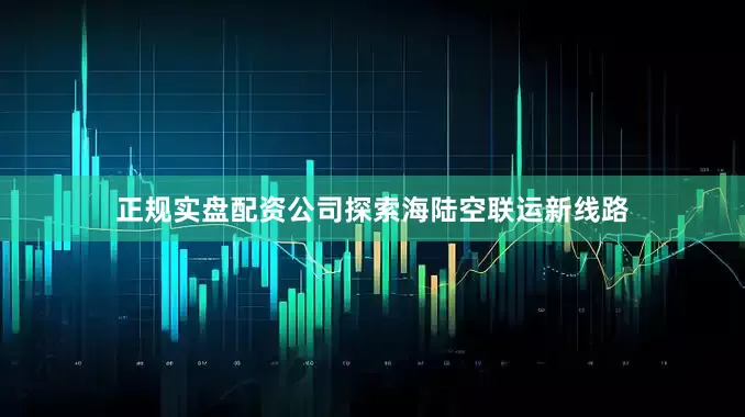 正规实盘配资公司探索海陆空联运新线路