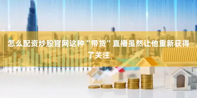 怎么配资炒股官网这种“带货”直播虽然让他重新获得了关注
