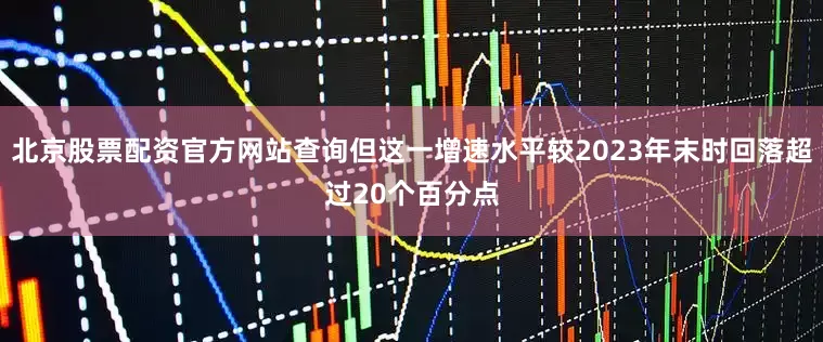 北京股票配资官方网站查询但这一增速水平较2023年末时回落超过20个百分点