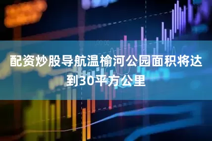 配资炒股导航温榆河公园面积将达到30平方公里