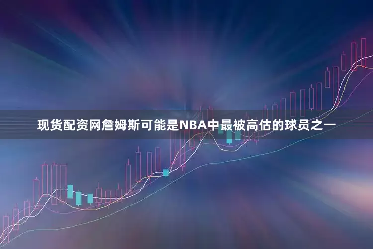 现货配资网詹姆斯可能是NBA中最被高估的球员之一