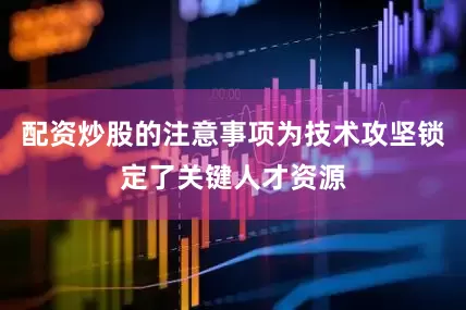 配资炒股的注意事项为技术攻坚锁定了关键人才资源